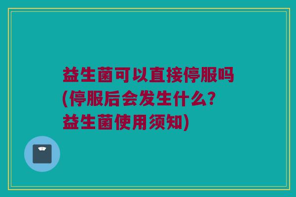 益生菌可以直接停服吗(停服后会发生什么？益生菌使用须知)
