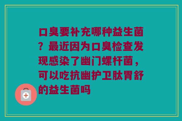 口臭要补充哪种益生菌？最近因为口臭检查发现感染了幽门螺杆菌，可以吃抗幽护卫肽胃舒的益生菌吗