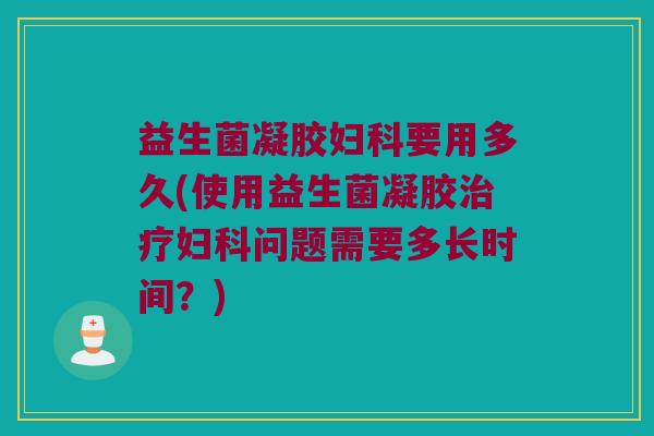 益生菌凝胶妇科要用多久(使用益生菌凝胶治疗妇科问题需要多长时间？)