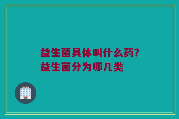 益生菌具体叫什么药？益生菌分为哪几类