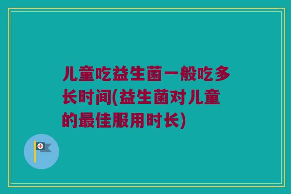 儿童吃益生菌一般吃多长时间(益生菌对儿童的最佳服用时长)