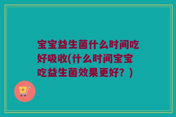 宝宝益生菌什么时间吃好吸收(什么时间宝宝吃益生菌效果更好？)