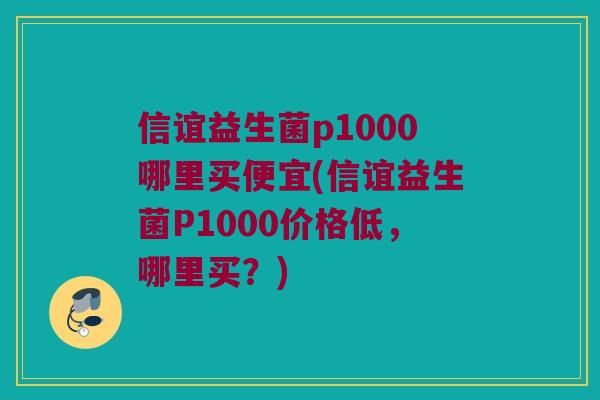信谊益生菌p1000哪里买便宜(信谊益生菌P1000价格低，哪里买？)