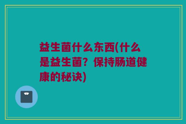 益生菌什么东西(什么是益生菌？保持肠道健康的秘诀)