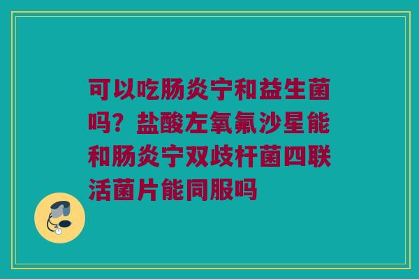 可以吃肠炎宁和益生菌吗？盐酸左氧氟沙星能和肠炎宁双歧杆菌四联活菌片能同服吗