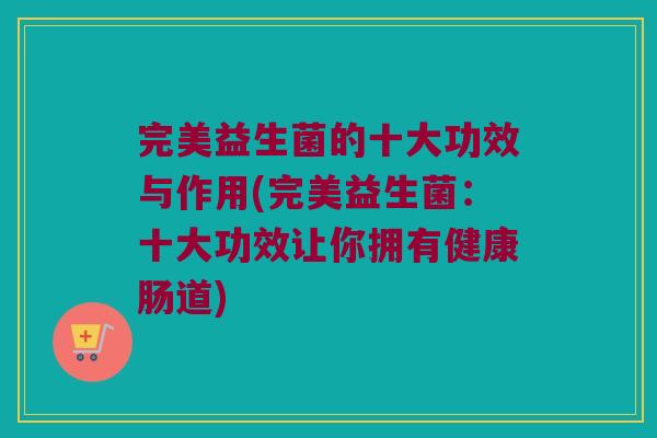 完美益生菌的十大功效与作用(完美益生菌：十大功效让你拥有健康肠道)
