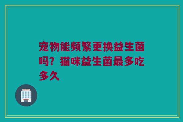 宠物能频繁更换益生菌吗?猫咪益生菌多吃多久 宠物能频繁更换益生菌吗?猫咪益生菌多吃多久