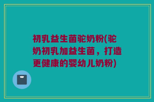 初乳益生菌驼奶粉(驼奶初乳加益生菌，打造更健康的婴幼儿奶粉)