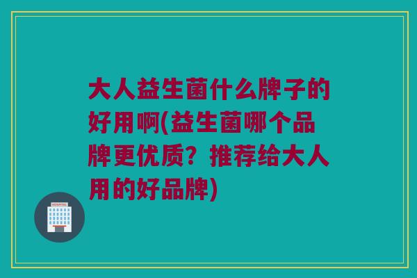 大人益生菌什么牌子的好用啊(益生菌哪个品牌更优质？推荐给大人用的好品牌)