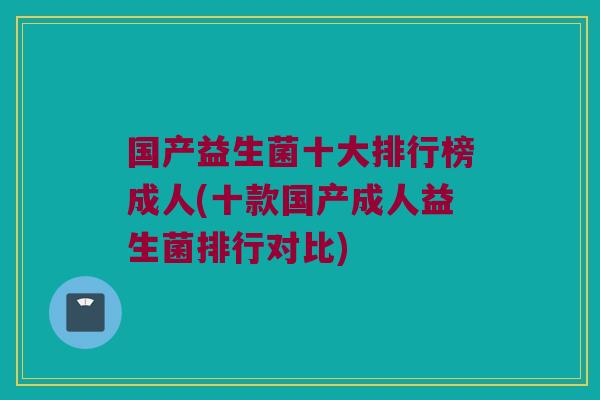 国产益生菌十大排行榜成人(十款国产成人益生菌排行对比)