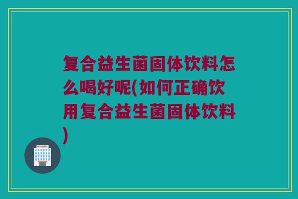 复合益生菌固体饮料怎么喝好呢(如何正确饮用复合益生菌固体饮料)