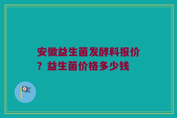 安徽益生菌发酵料报价？益生菌价格多少钱
