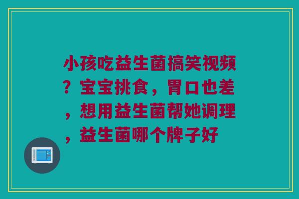 小孩吃益生菌搞笑视频?宝宝挑食,胃口也差,想用益生菌帮她调理,益生菌哪个牌子好 小孩吃益生菌搞笑视频?宝宝挑食,胃口也差,想用益生菌帮她调理,益生菌哪个牌子好