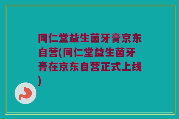 同仁堂益生菌牙膏京东自营(同仁堂益生菌牙膏在京东自营正式上线) 同仁堂益生菌牙膏京东自营(同仁堂益生菌牙膏在京东自营正式上线)