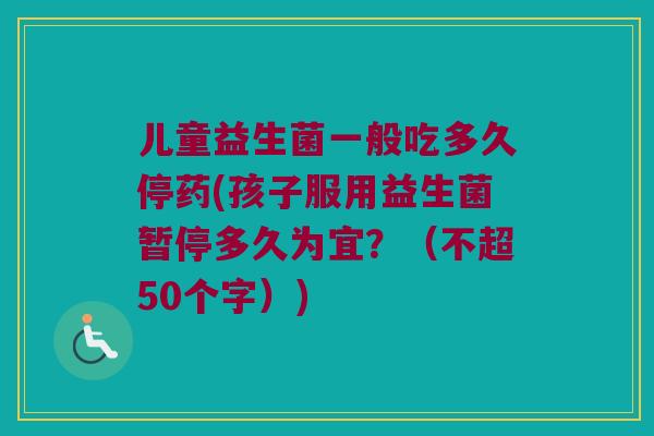 儿童益生菌一般吃多久停药(孩子服用益生菌暂停多久为宜？（不超50个字）)