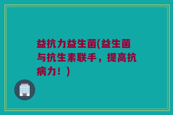 益抗力益生菌(益生菌与抗生素联手，提高抗病力！)