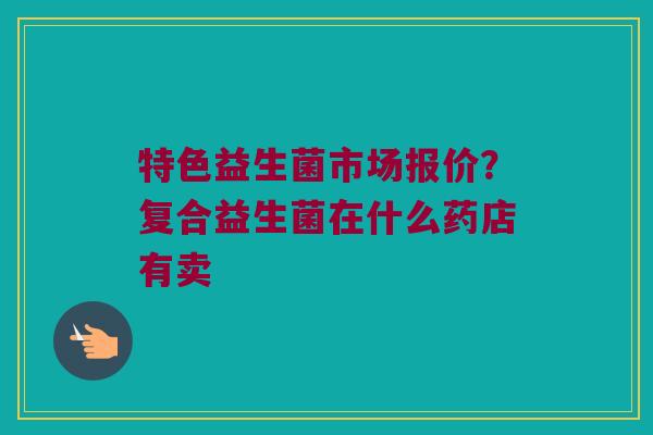 特色益生菌市场报价？复合益生菌在什么药店有卖