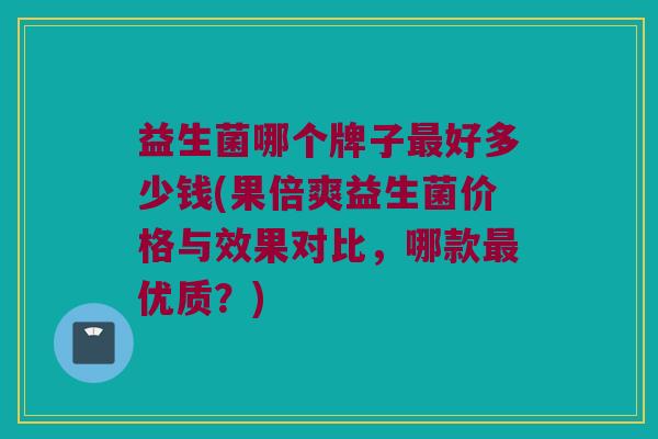 益生菌哪个牌子最好多少钱(果倍爽益生菌价格与效果对比，哪款最优质？)