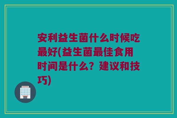 安利益生菌什么时候吃好(益生菌佳食用时间是什么？建议和技巧)