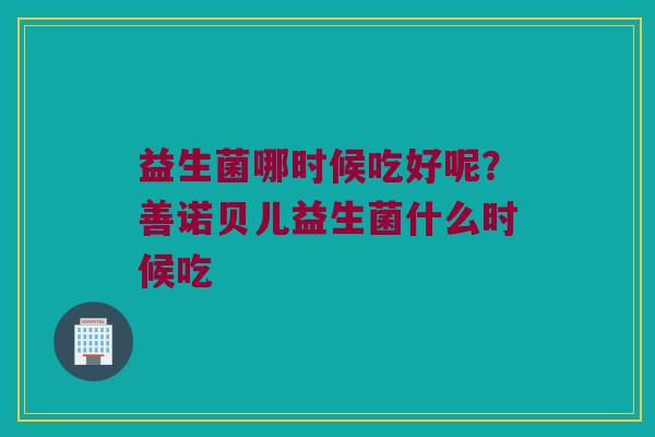 益生菌哪时候吃好呢?善诺贝儿益生菌什么时候吃 益生菌哪时候吃好呢?善诺贝儿益生菌什么时候吃
