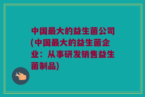 中国最大的益生菌公司(中国最大的益生菌企业：从事研发销售益生菌制品)