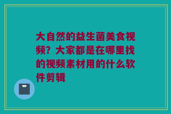 大自然的益生菌美食视频？大家都是在哪里找的视频素材用的什么软件剪辑