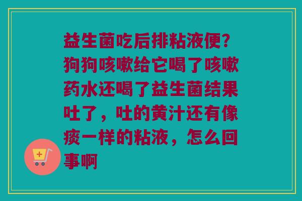 益生菌吃后排粘液便？狗狗咳嗽给它喝了咳嗽药水还喝了益生菌结果吐了，吐的黄汁还有像痰一样的粘液，怎么回事啊