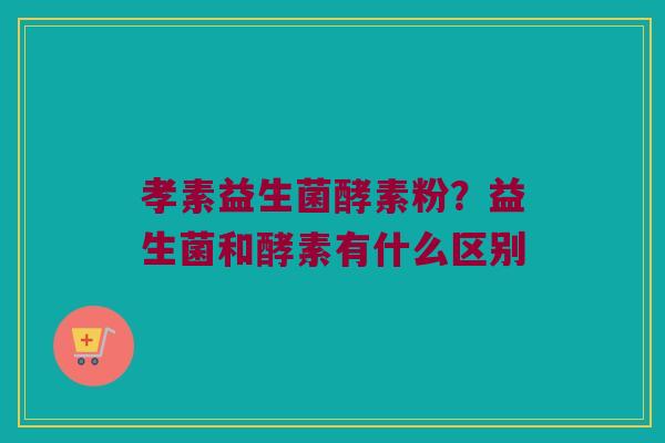 孝素益生菌酵素粉？益生菌和酵素有什么区别