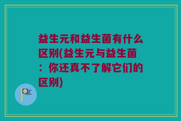 益生元和益生菌有什么区别(益生元与益生菌：你还真不了解它们的区别)