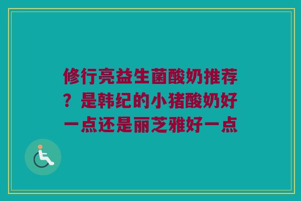 修行亮益生菌酸奶推荐?是韩纪的小猪酸奶好一点还是丽芝雅好一点 修行亮益生菌酸奶推荐?是韩纪的小猪酸奶好一点还是丽芝雅好一点