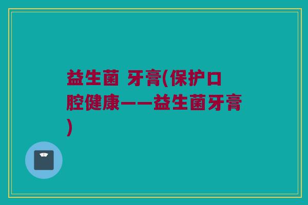 益生菌 牙膏(保护口腔健康——益生菌牙膏)