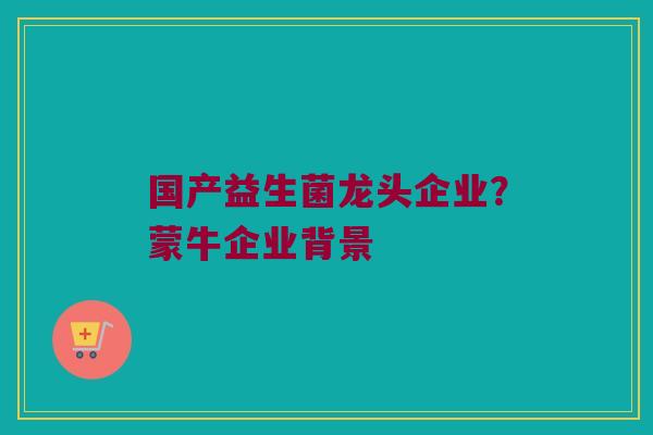 国产益生菌龙头企业？蒙牛企业背景