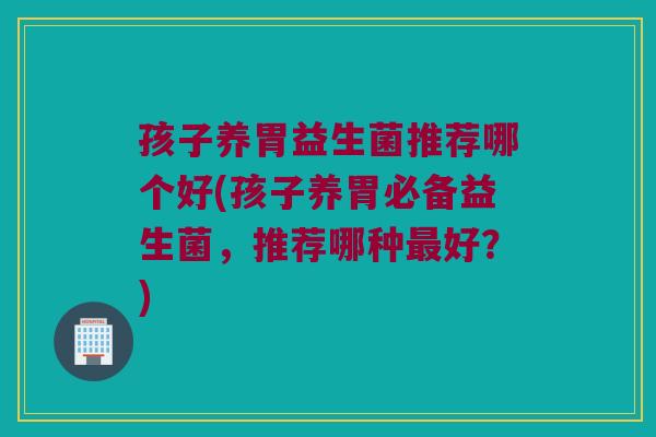 孩子养胃益生菌推荐哪个好(孩子养胃必备益生菌，推荐哪种最好？)
