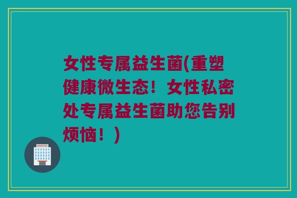 女性专属益生菌(重塑健康微生态！女性私密处专属益生菌助您告别烦恼！)