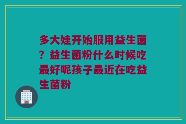 多大娃开始服用益生菌？益生菌粉什么时候吃最好呢孩子最近在吃益生菌粉