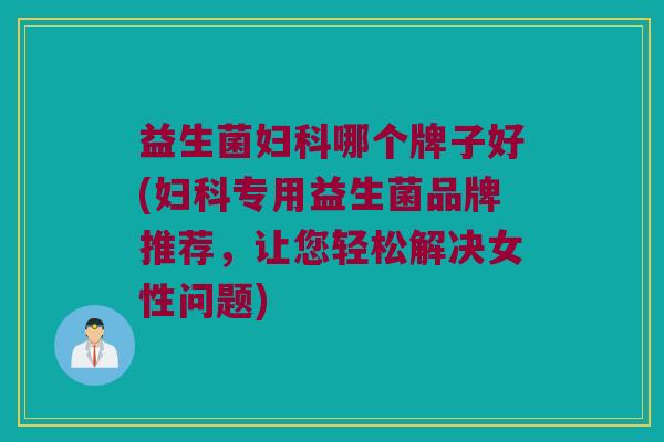益生菌妇科哪个牌子好(妇科专用益生菌品牌推荐，让您轻松解决女性问题)