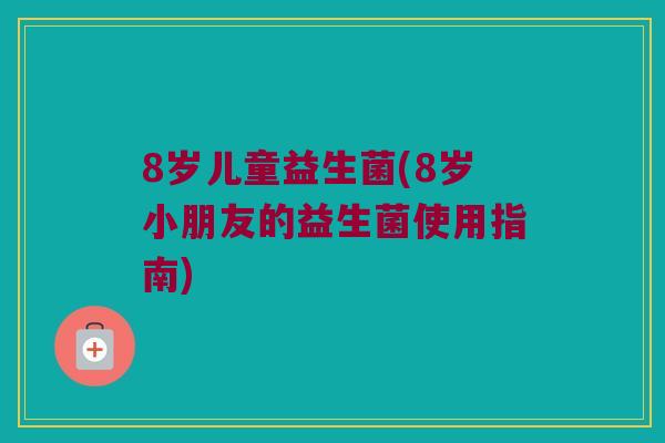 8岁儿童益生菌(8岁小朋友的益生菌使用指南)