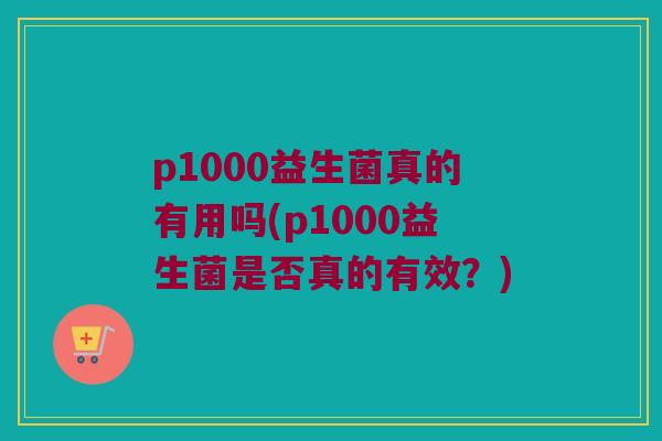 p1000益生菌真的有用吗(p1000益生菌是否真的有效？)