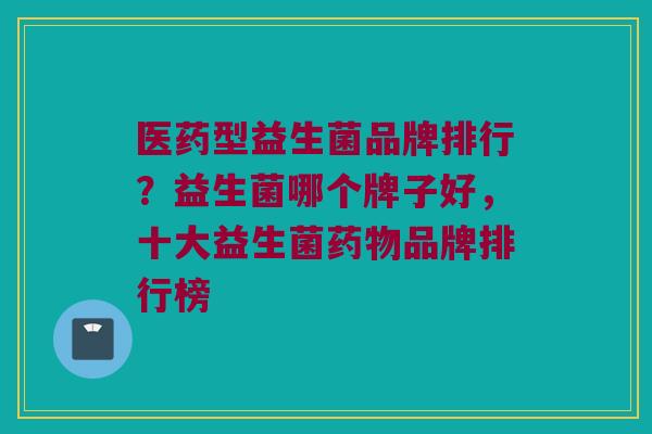 医药型益生菌品牌排行？益生菌哪个牌子好，十大益生菌药物品牌排行榜