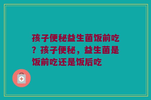 孩子便秘益生菌饭前吃？孩子便秘，益生菌是饭前吃还是饭后吃