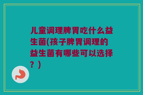 儿童调理脾胃吃什么益生菌(孩子脾胃调理的益生菌有哪些可以选择？)