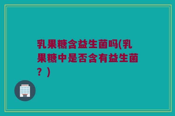 乳果糖含益生菌吗(乳果糖中是否含有益生菌?) 乳果糖含益生菌吗(乳果糖中是否含有益生菌?)