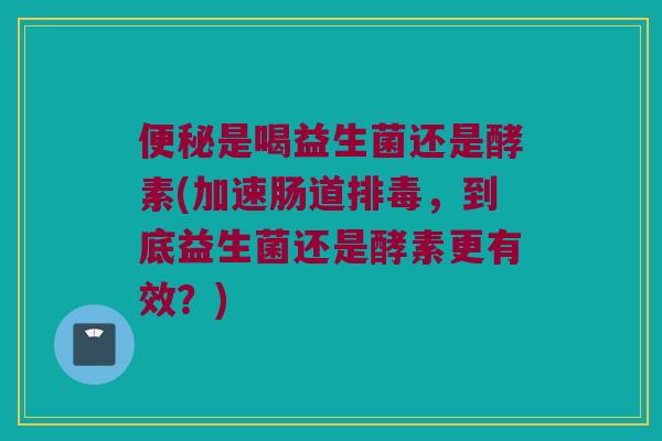便秘是喝益生菌还是酵素(加速肠道排毒，到底益生菌还是酵素更有效？)