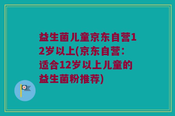益生菌儿童京东自营12岁以上(京东自营：适合12岁以上儿童的益生菌粉推荐)