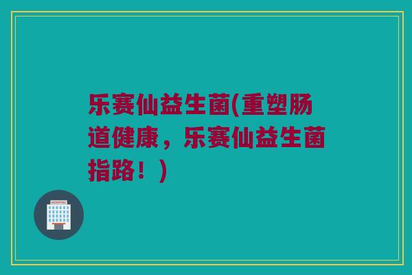 乐赛仙益生菌(重塑肠道健康,乐赛仙益生菌指路!) 乐赛仙益生菌(重塑肠道健康,乐赛仙益生菌指路!)