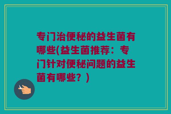专门的益生菌有哪些(益生菌推荐:专门针对问题的益生菌有哪些?) 专门的益生菌有哪些(益生菌推荐:专门针对问题的益生菌有哪些?)
