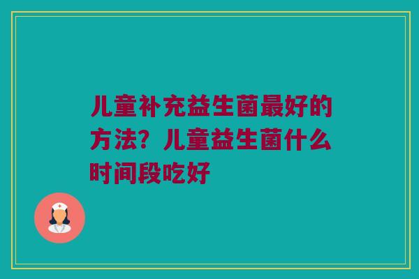 儿童补充益生菌最好的方法？儿童益生菌什么时间段吃好