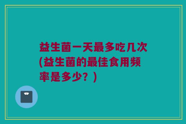 益生菌一天最多吃几次(益生菌的最佳食用频率是多少？)