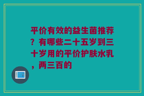 平价有效的益生菌推荐？有哪些二十五岁到三十岁用的平价护肤水乳，两三百的