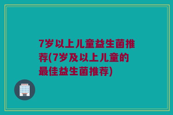 7岁以上儿童益生菌推荐(7岁及以上儿童的佳益生菌推荐) 7岁以上儿童益生菌推荐(7岁及以上儿童的佳益生菌推荐)